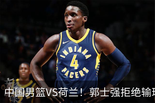 中国男篮VS荷兰！郭士强拒绝输球，杨瀚森确定出战，央视直播